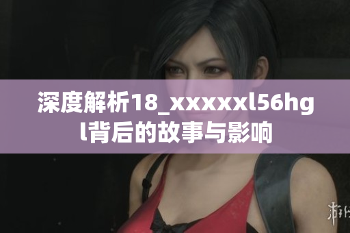 深度解析18_xxxxxl56hgl背后的故事与影响