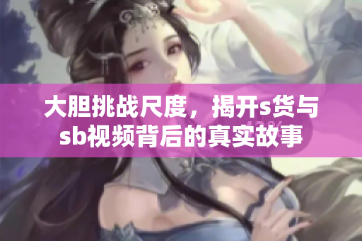 大胆挑战尺度，揭开s货与sb视频背后的真实故事