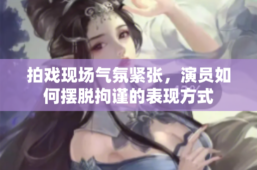 拍戏现场气氛紧张，演员如何摆脱拘谨的表现方式