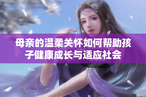母亲的温柔关怀如何帮助孩子健康成长与适应社会