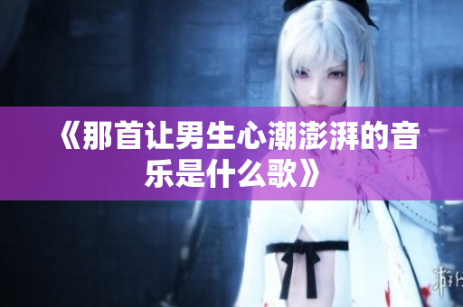 《那首让男生心潮澎湃的音乐是什么歌》