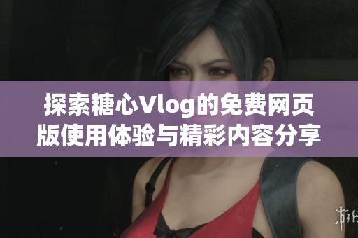 探索糖心Vlog的免费网页版使用体验与精彩内容分享