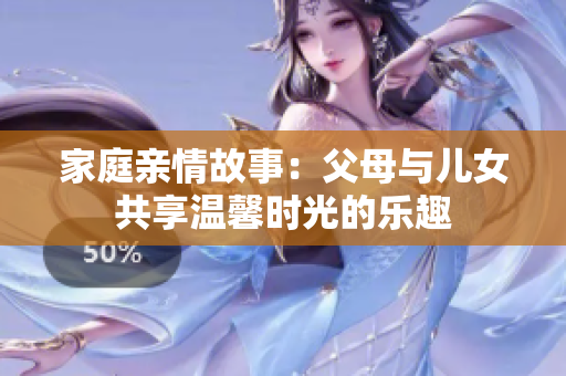 家庭亲情故事：父母与儿女共享温馨时光的乐趣