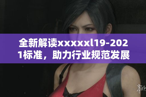 全新解读xxxxxl19-2021标准，助力行业规范发展