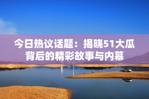 今日热议话题：揭晓51大瓜背后的精彩故事与内幕