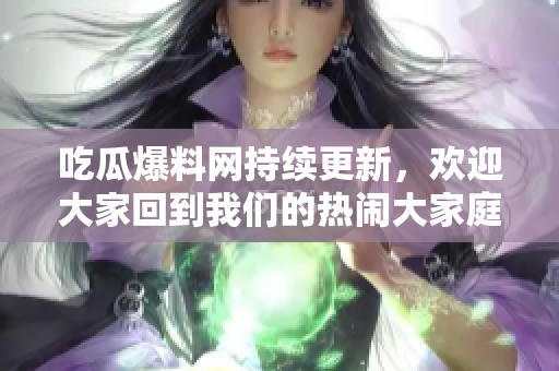 吃瓜爆料网持续更新，欢迎大家回到我们的热闹大家庭