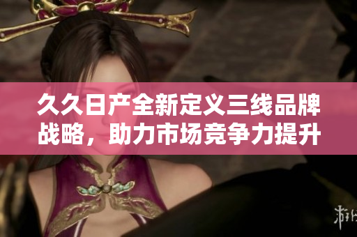 久久日产全新定义三线品牌战略，助力市场竞争力提升