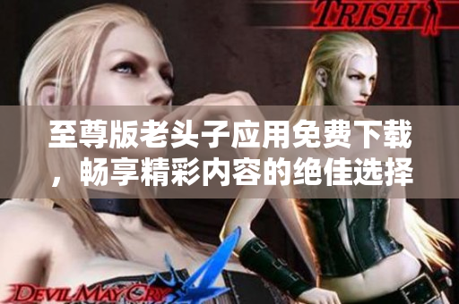 至尊版老头子应用免费下载，畅享精彩内容的绝佳选择