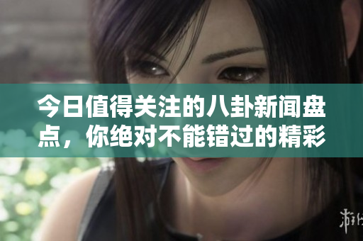 今日值得关注的八卦新闻盘点，你绝对不能错过的精彩内容
