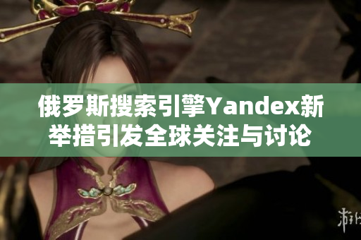 俄罗斯搜索引擎Yandex新举措引发全球关注与讨论