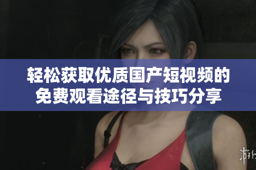 轻松获取优质国产短视频的免费观看途径与技巧分享