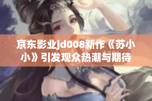 京东影业jd008新作《苏小小》引发观众热潮与期待