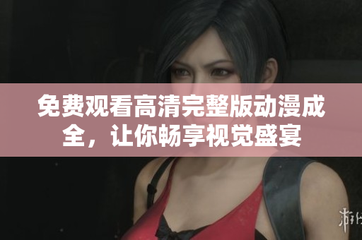 免费观看高清完整版动漫成全，让你畅享视觉盛宴