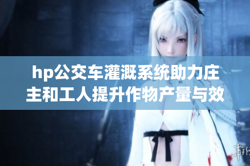 hp公交车灌溉系统助力庄主和工人提升作物产量与效率
