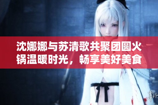 沈娜娜与苏清歌共聚团圆火锅温暖时光，畅享美好美食盛宴