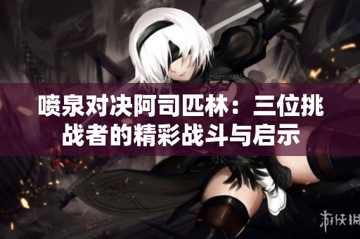喷泉对决阿司匹林：三位挑战者的精彩战斗与启示