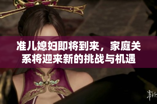 准儿媳妇即将到来，家庭关系将迎来新的挑战与机遇