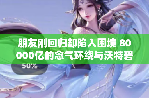 朋友刚回归却陷入困境 80000亿的念气环绕与沃特碧们的困扰