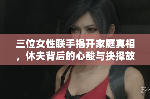 三位女性联手揭开家庭真相，休夫背后的心酸与抉择故事