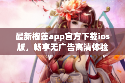 最新榴莲app官方下载ios版，畅享无广告高清体验