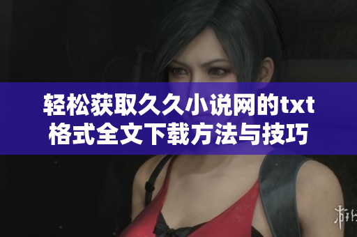 轻松获取久久小说网的txt格式全文下载方法与技巧