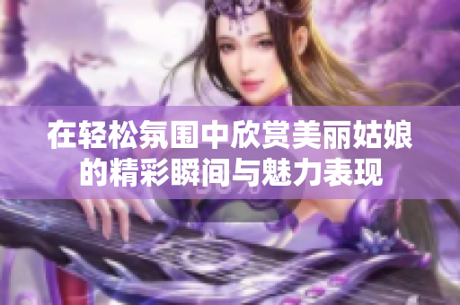 在轻松氛围中欣赏美丽姑娘的精彩瞬间与魅力表现