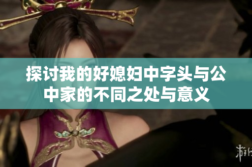 探讨我的好媳妇中字头与公中家的不同之处与意义