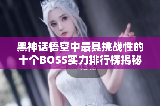 黑神话悟空中最具挑战性的十个BOSS实力排行榜揭秘