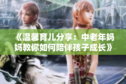 《温馨育儿分享：中老年妈妈教你如何陪伴孩子成长》