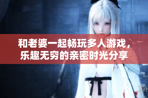 和老婆一起畅玩多人游戏，乐趣无穷的亲密时光分享