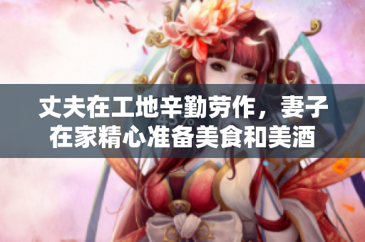 丈夫在工地辛勤劳作，妻子在家精心准备美食和美酒