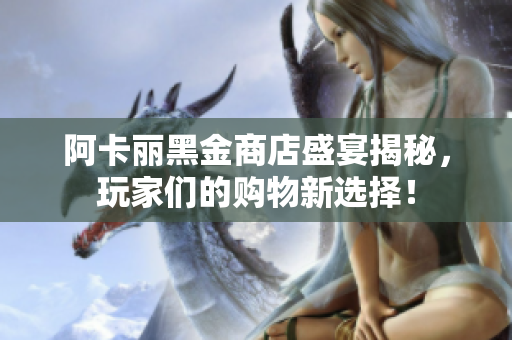 阿卡丽黑金商店盛宴揭秘，玩家们的购物新选择！