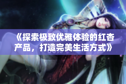 《探索极致优雅体验的红杏产品，打造完美生活方式》
