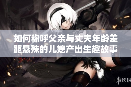 如何称呼父亲与丈夫年龄差距悬殊的儿媳产出生趣故事