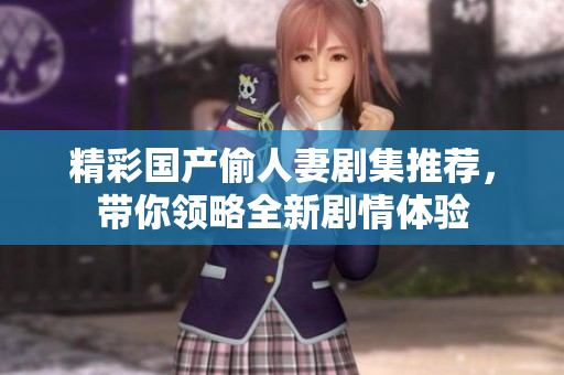 精彩国产偷人妻剧集推荐，带你领略全新剧情体验