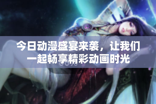 今日动漫盛宴来袭，让我们一起畅享精彩动画时光