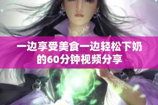 一边享受美食一边轻松下奶的60分钟视频分享