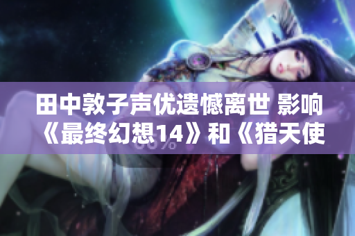 田中敦子声优遗憾离世 影响《最终幻想14》和《猎天使魔女》