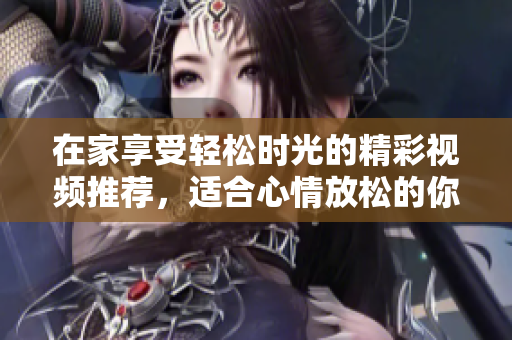 在家享受轻松时光的精彩视频推荐，适合心情放松的你