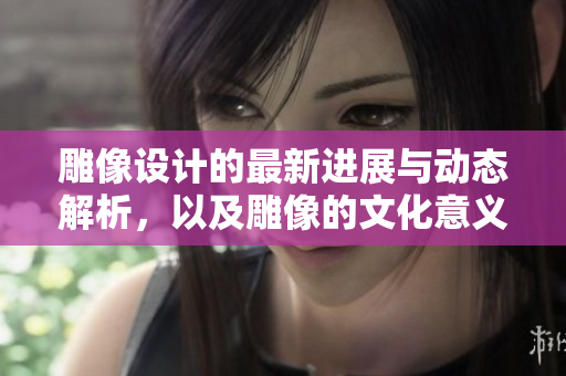 雕像设计的最新进展与动态解析，以及雕像的文化意义探讨
