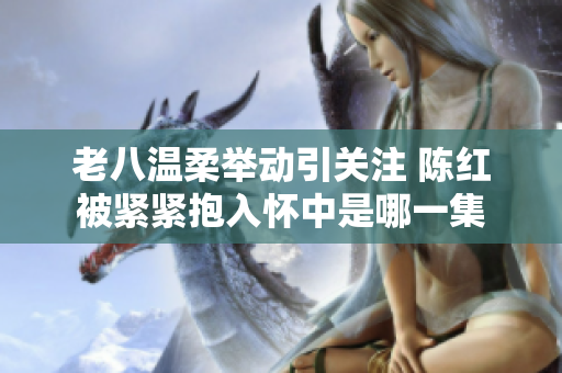 老八温柔举动引关注 陈红被紧紧抱入怀中是哪一集