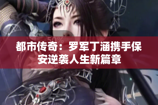 都市传奇：罗军丁涵携手保安逆袭人生新篇章