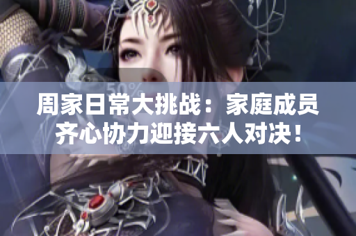 周家日常大挑战：家庭成员齐心协力迎接六人对决！