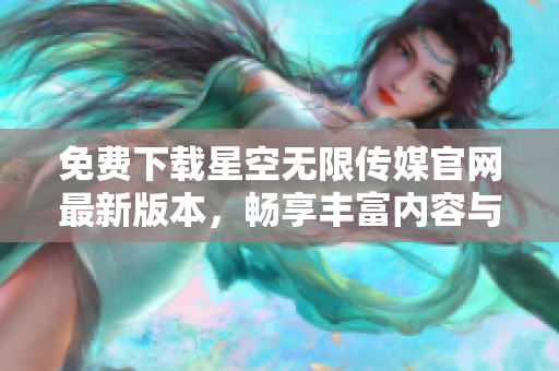 免费下载星空无限传媒官网最新版本，畅享丰富内容与服务