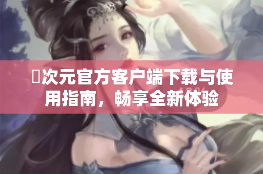 囧次元官方客户端下载与使用指南，畅享全新体验