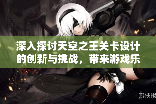 深入探讨天空之王关卡设计的创新与挑战，带来游戏乐趣的核心因素