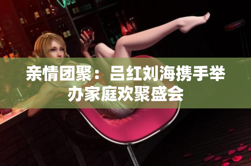 亲情团聚：吕红刘海携手举办家庭欢聚盛会