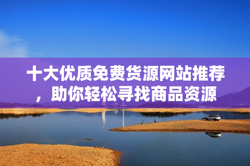 十大优质免费货源网站推荐，助你轻松寻找商品资源