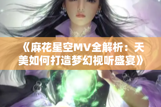 《麻花星空MV全解析：天美如何打造梦幻视听盛宴》
