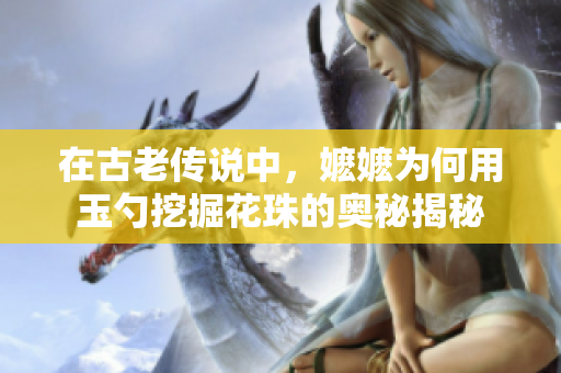 在古老传说中，嬷嬷为何用玉勺挖掘花珠的奥秘揭秘